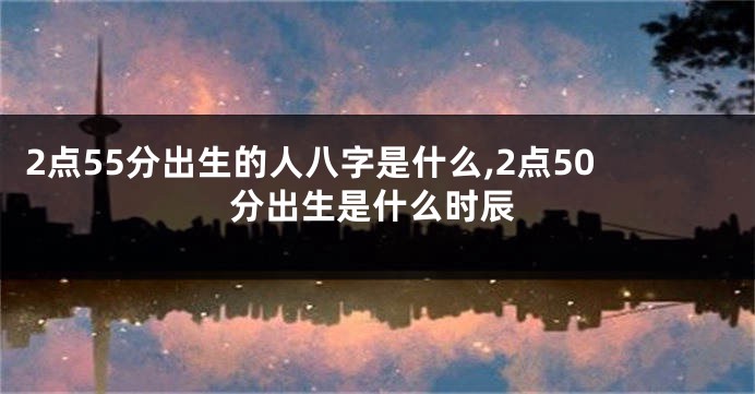 2点55分出生的人八字是什么,2点50分出生是什么时辰