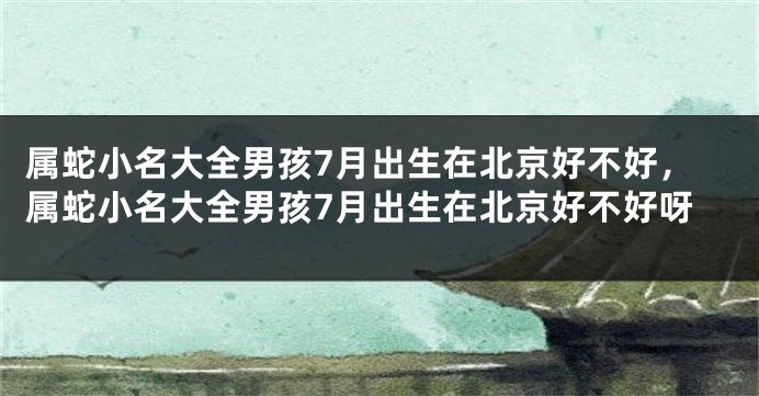 属蛇小名大全男孩7月出生在北京好不好，属蛇小名大全男孩7月出生在北京好不好呀