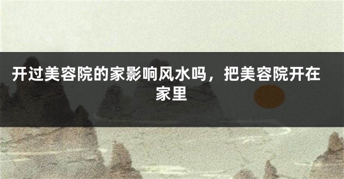开过美容院的家影响风水吗，把美容院开在家里