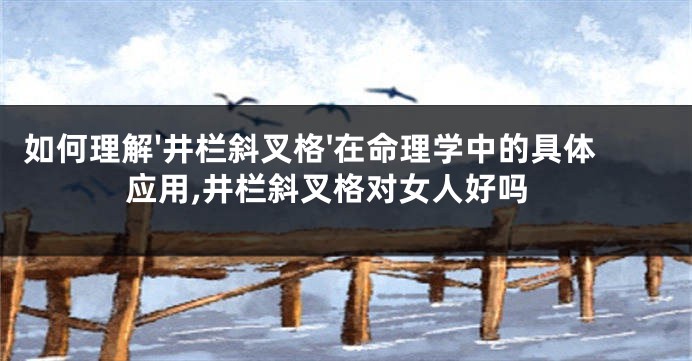如何理解'井栏斜叉格'在命理学中的具体应用,井栏斜叉格对女人好吗