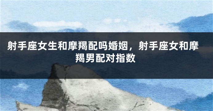 射手座女生和摩羯配吗婚姻，射手座女和摩羯男配对指数