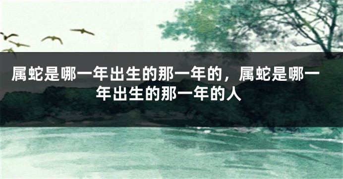 属蛇是哪一年出生的那一年的，属蛇是哪一年出生的那一年的人