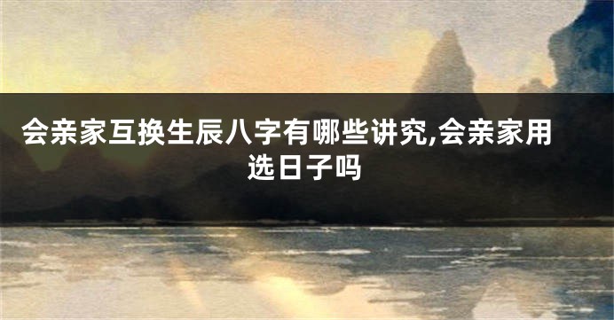 会亲家互换生辰八字有哪些讲究,会亲家用选日子吗