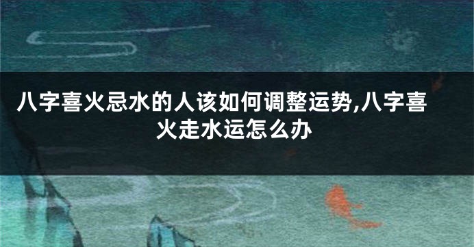 八字喜火忌水的人该如何调整运势,八字喜火走水运怎么办