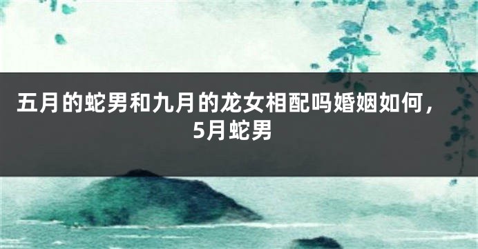 五月的蛇男和九月的龙女相配吗婚姻如何,5月蛇男