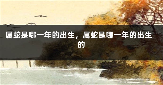 属蛇是哪一年的出生，属蛇是哪一年的出生的