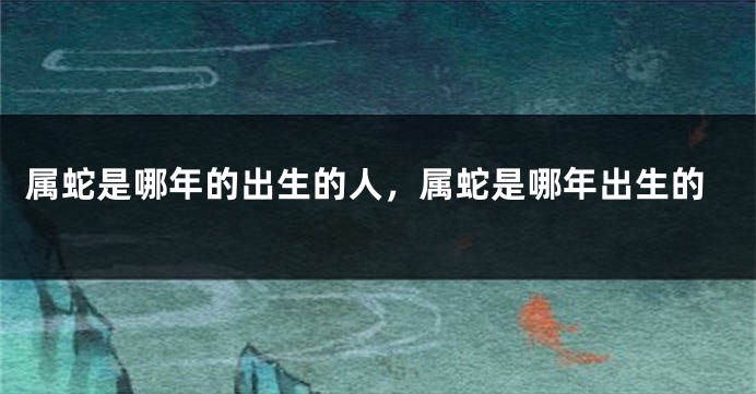 属蛇是哪年的出生的人，属蛇是哪年出生的