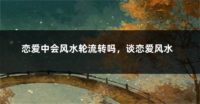 恋爱中会风水轮流转吗，谈恋爱风水