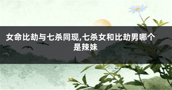 女命比劫与七杀同现,七杀女和比劫男哪个是辣妹