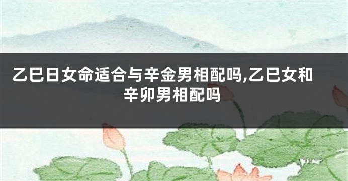 乙巳日女命适合与辛金男相配吗,乙巳女和辛卯男相配吗