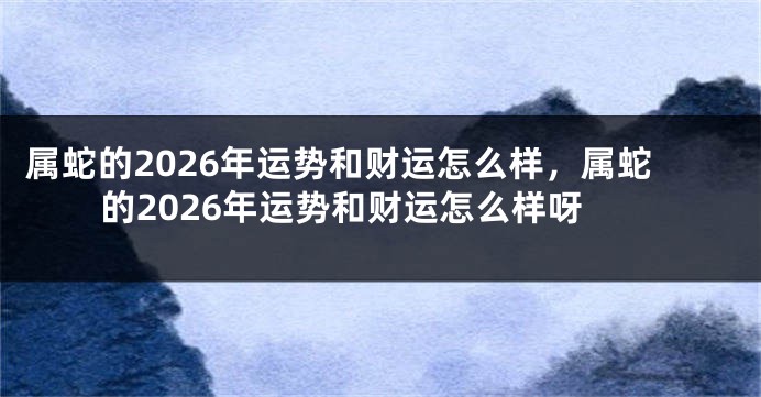 属蛇的2026年运势和财运怎么样，属蛇的2026年运势和财运怎么样呀
