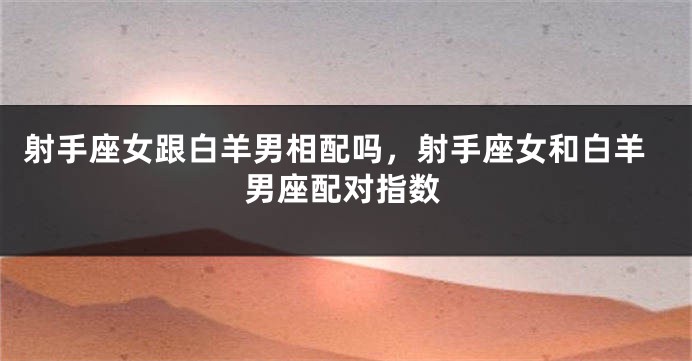 射手座女跟白羊男相配吗，射手座女和白羊男座配对指数