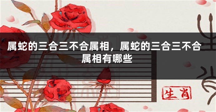 属蛇的三合三不合属相，属蛇的三合三不合属相有哪些