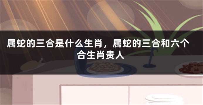 属蛇的三合是什么生肖,属蛇的三合和六个合生肖贵人