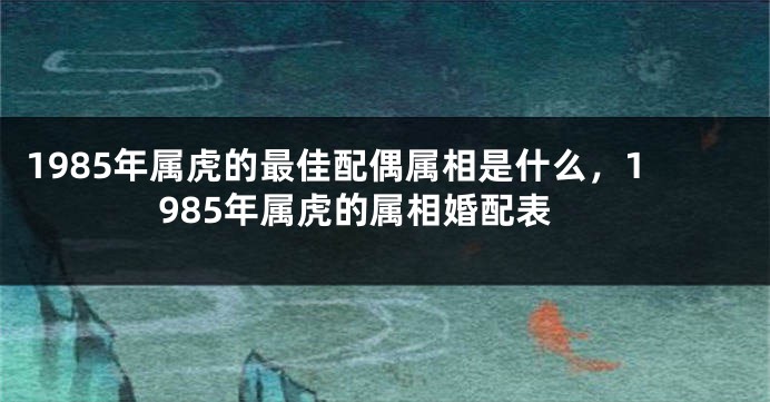 1985年属虎的最佳配偶属相是什么，1985年属虎的属相婚配表