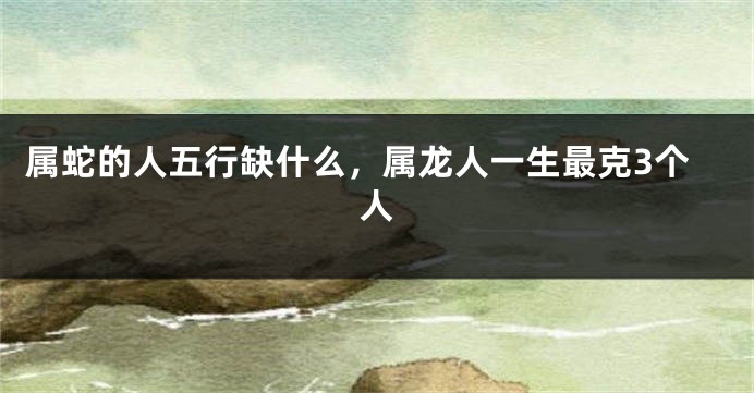 属蛇的人五行缺什么，属龙人一生最克3个人