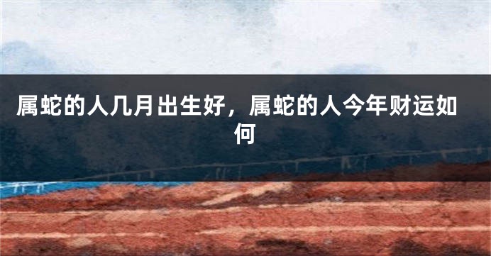 属蛇的人几月出生好,属蛇的人今年财运如何