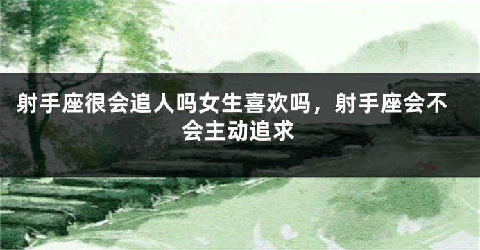 射手座很会追人吗女生喜欢吗，射手座会不会主动追求
