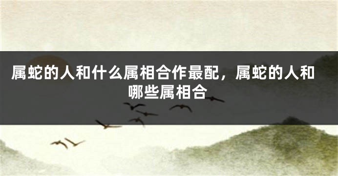 属蛇的人和什么属相合作最配，属蛇的人和哪些属相合