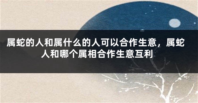 属蛇的人和属什么的人可以合作生意，属蛇人和哪个属相合作生意互利