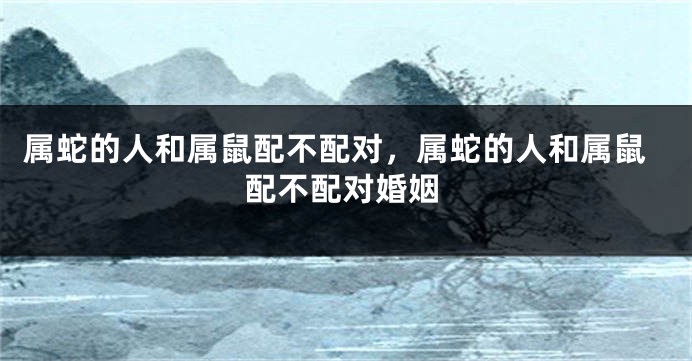属蛇的人和属鼠配不配对，属蛇的人和属鼠配不配对婚姻
