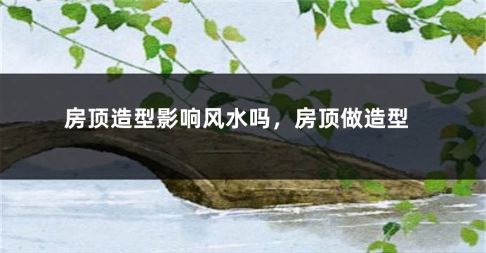 房顶造型影响风水吗,房顶做造型