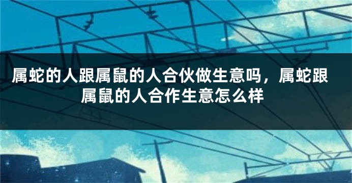属蛇的人跟属鼠的人合伙做生意吗，属蛇跟属鼠的人合作生意怎么样