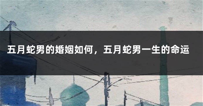五月蛇男的婚姻如何，五月蛇男一生的命运