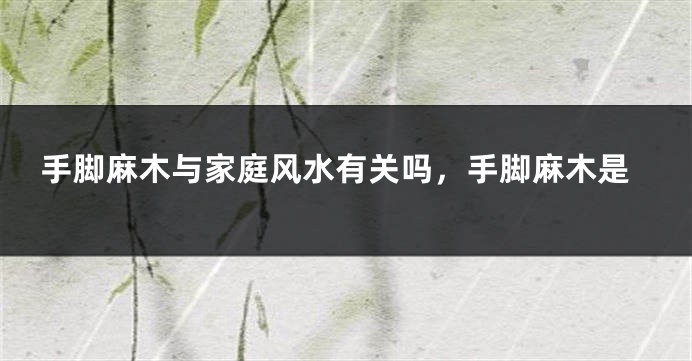 手脚麻木与家庭风水有关吗,手脚麻木是