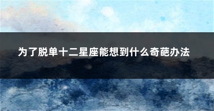为了脱单十二星座能想到什么奇葩办法