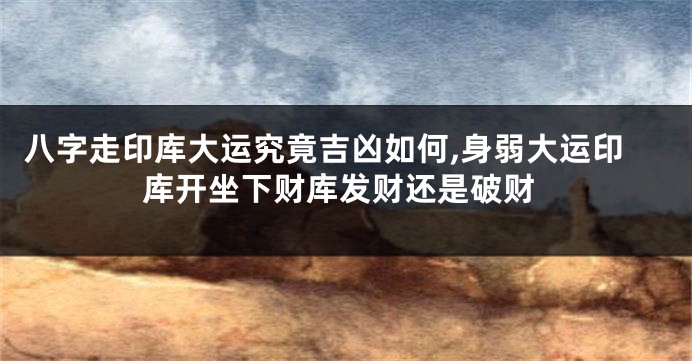 八字走印库大运究竟吉凶如何,身弱大运印库开坐下财库发财还是破财
