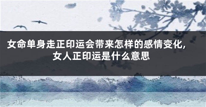 女命单身走正印运会带来怎样的感情变化,女人正印运是什么意思