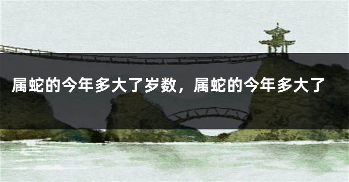 属蛇的今年多大了岁数,属蛇的今年多大了