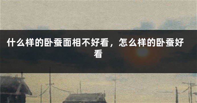 什么样的卧蚕面相不好看，怎么样的卧蚕好看