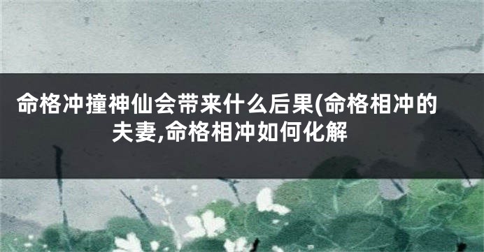 命格冲撞神仙会带来什么后果(命格相冲的夫妻,命格相冲如何化解