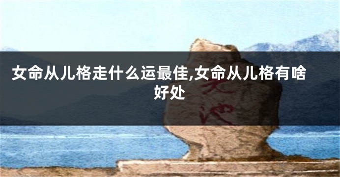 女命从儿格走什么运最佳,女命从儿格有啥好处
