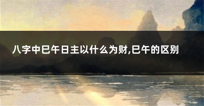 八字中巳午日主以什么为财,巳午的区别