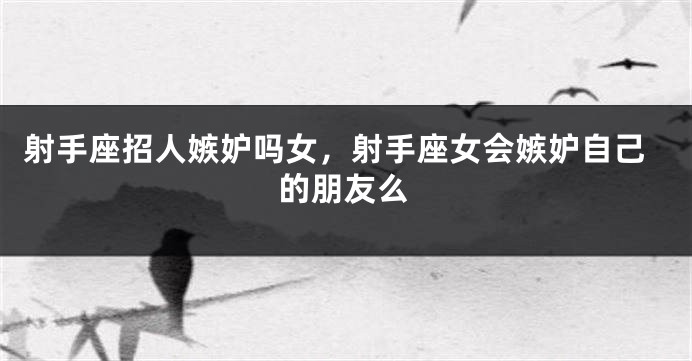 射手座招人嫉妒吗女，射手座女会嫉妒自己的朋友么