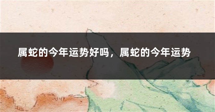 属蛇的今年运势好吗，属蛇的今年运势