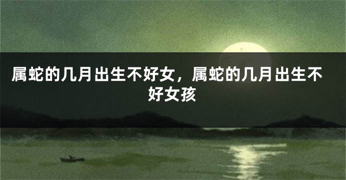 属蛇的几月出生不好女,属蛇的几月出生不好女孩