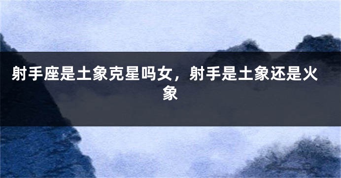 射手座是土象克星吗女,射手是土象还是火象