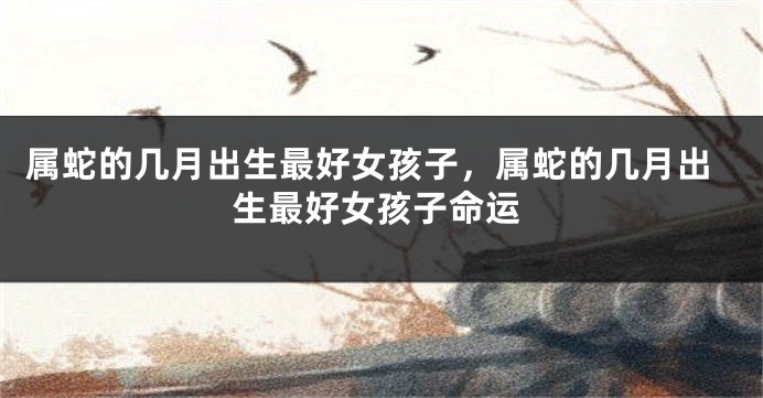 属蛇的几月出生最好女孩子,属蛇的几月出生最好女孩子命运