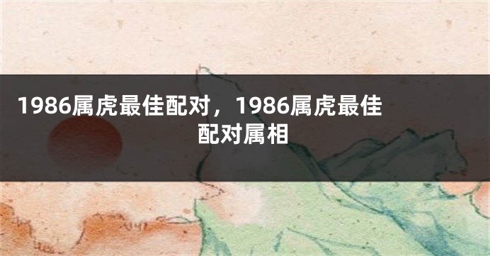 1986属虎最佳配对，1986属虎最佳配对属相