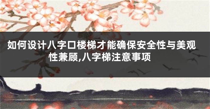 如何设计八字口楼梯才能确保安全性与美观性兼顾,八字梯注意事项