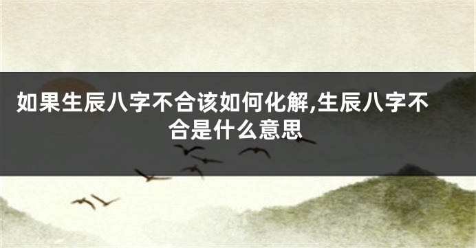 如果生辰八字不合该如何化解,生辰八字不合是什么意思