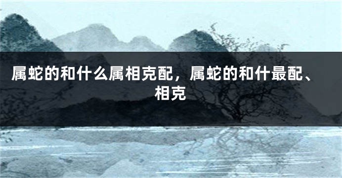 属蛇的和什么属相克配,属蛇的和什最配、相克