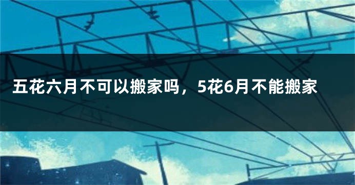 五花六月不可以搬家吗，5花6月不能搬家