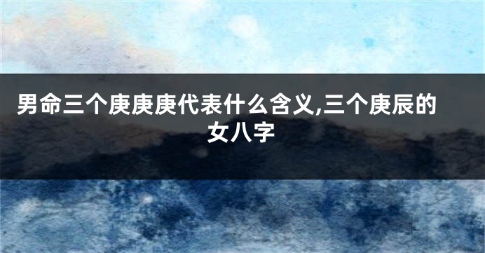 男命三个庚庚庚代表什么含义,三个庚辰的女八字