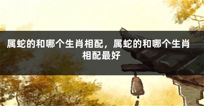 属蛇的和哪个生肖相配,属蛇的和哪个生肖相配最好