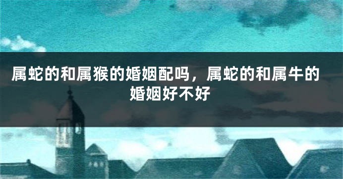属蛇的和属猴的婚姻配吗，属蛇的和属牛的婚姻好不好